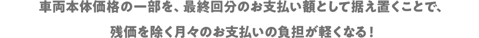 車両本体価格の一部を、最終回分のお支払額として据え置くことで、残価を除く月々のお支払いの負担が軽くなる!